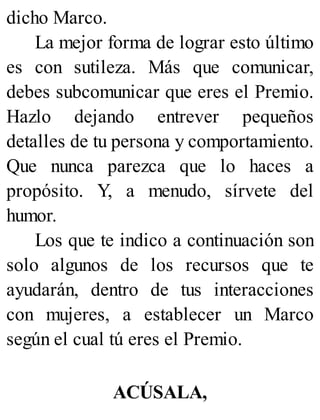 dicho Marco.
La mejor forma de lograr esto último
es con sutileza. Más que comunicar,
debes subcomunicar que eres el Premio.
Hazlo dejando entrever pequeños
detalles de tu persona y comportamiento.
Que nunca parezca que lo haces a
propósito. Y, a menudo, sírvete del
humor.
Los que te indico a continuación son
solo algunos de los recursos que te
ayudarán, dentro de tus interacciones
con mujeres, a establecer un Marco
según el cual tú eres el Premio.
ACÚSALA,
 