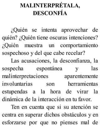 MALINTERPRÉTALA,
DESCONFÍA
¿Quién se intenta aprovechar de
quién? ¿Quién tiene oscuras intenciones?
¿Quién muestra un comportamiento
sospechoso y del que cabe recelar?
Las acusaciones, la desconfianza, la
sospecha espontánea y las
malinterpretaciones aparentemente
involuntarias son herramientas
estupendas a la hora de virar la
dinámica de la interacción en tu favor.
Ten en cuenta que si su atención se
centra en superar dichos obstáculos y en
esforzarse por que no pienses mal de
 
