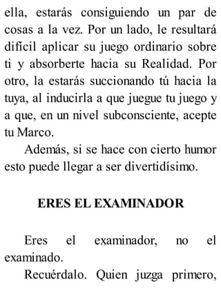 ella, estarás consiguiendo un par de
cosas a la vez. Por un lado, le resultará
difícil aplicar su juego ordinario sobre
ti y absorberte hacia su Realidad. Por
otro, la estarás succionando tú hacia la
tuya, al inducirla a que juegue tu juego y
a que, en un nivel subconsciente, acepte
tu Marco.
Además, si se hace con cierto humor
esto puede llegar a ser divertidísimo.
ERES EL EXAMINADOR
Eres el examinador, no el
examinado.
Recuérdalo. Quien juzga primero,
 