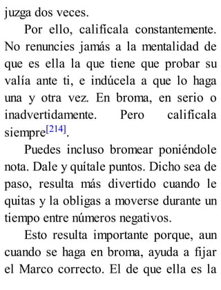 juzga dos veces.
Por ello, califícala constantemente.
No renuncies jamás a la mentalidad de
que es ella la que tiene que probar su
valía ante ti, e indúcela a que lo haga
una y otra vez. En broma, en serio o
inadvertidamente. Pero califícala
siempre[214].
Puedes incluso bromear poniéndole
nota. Dale y quítale puntos. Dicho sea de
paso, resulta más divertido cuando le
quitas y la obligas a moverse durante un
tiempo entre números negativos.
Esto resulta importante porque, aun
cuando se haga en broma, ayuda a fijar
el Marco correcto. El de que ella es la
 