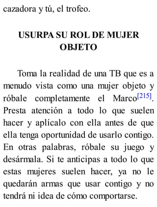 cazadora y tú, el trofeo.
USURPA SU ROL DE MUJER
OBJETO
Toma la realidad de una TB que es a
menudo vista como una mujer objeto y
róbale completamente el Marco[215].
Presta atención a todo lo que suelen
hacer y aplícalo con ella antes de que
ella tenga oportunidad de usarlo contigo.
En otras palabras, róbale su juego y
desármala. Si te anticipas a todo lo que
estas mujeres suelen hacer, ya no le
quedarán armas que usar contigo y no
tendrá ni idea de cómo comportarse.
 
