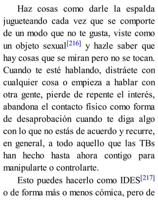 Haz cosas como darle la espalda
jugueteando cada vez que se comporte
de un modo que no te gusta, viste como
un objeto sexual[216] y hazle saber que
hay cosas que se miran pero no se tocan.
Cuando te esté hablando, distráete con
cualquier cosa o empieza a hablar con
otra gente, pierde de repente el interés,
abandona el contacto físico como forma
de desaprobación cuando te diga algo
con lo que no estás de acuerdo y recurre,
en general, a todo aquello que las TBs
han hecho hasta ahora contigo para
manipularte o controlarte.
Esto puedes hacerlo como IDES[217]
o de forma más o menos cómica, pero de
 