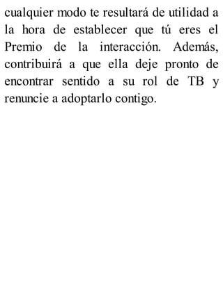 cualquier modo te resultará de utilidad a
la hora de establecer que tú eres el
Premio de la interacción. Además,
contribuirá a que ella deje pronto de
encontrar sentido a su rol de TB y
renuncie a adoptarlo contigo.
 