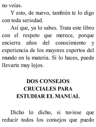 no veías.
Y esto, de nuevo, también te lo digo
con toda seriedad.
Así que, ya lo sabes. Trata este libro
con el respeto que merece, porque
encierra años del conocimiento y
experiencia de los mayores expertos del
mundo en la materia. Si lo haces, puede
llevarte muy lejos.
DOS CONSEJOS
CRUCIALES PARA
ESTUDIAR EL MANUAL
Dicho lo dicho, si tuviese que
reducir todos los consejos que puedo
 