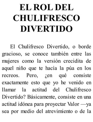 EL ROL DEL
CHULIFRESCO
DIVERTIDO
El Chulifresco Divertido, o borde
gracioso, se conoce también entre las
mujeres como la versión crecidita de
aquel niño que te hacía la púa en los
recreos. Pero, ¿en qué consiste
exactamente esto que yo he venido en
llamar la actitud del Chulifresco
Divertido? Básicamente, consiste en una
actitud idónea para proyectar Valor —ya
sea por medio del atrevimiento o de la
 