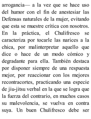 arrogancia— a la vez que se hace uso
del humor con el fin de anestesiar las
Defensas naturales de la mujer, evitando
que esta se muestre crítica con nosotros.
En la práctica, el Chulifresco se
caracteriza por tocarle las narices a la
chica, por malinterpretar aquello que
dice o hace de un modo cómico y
degradante para ella. También destaca
por disponer siempre de una respuesta
mejor, por reaccionar con los mejores
recontracortes, practicando una especie
de jiu-jitsu verbal en la que se logra que
la fuerza del contrario, en muchos casos
su malevolencia, se vuelva en contra
suya. Un buen Chulifresco debe ser
 