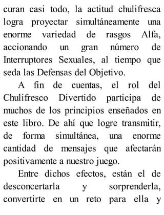 curan casi todo, la actitud chulifresca
logra proyectar simultáneamente una
enorme variedad de rasgos Alfa,
accionando un gran número de
Interruptores Sexuales, al tiempo que
seda las Defensas del Objetivo.
A fin de cuentas, el rol del
Chulifresco Divertido participa de
muchos de los principios enseñados en
este libro. De ahí que logre transmitir,
de forma simultánea, una enorme
cantidad de mensajes que afectarán
positivamente a nuestro juego.
Entre dichos efectos, están el de
desconcertarla y sorprenderla,
convertirte en un reto para ella y
 