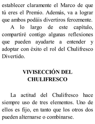 establecer claramente el Marco de que
tú eres el Premio. Además, va a lograr
que ambos podáis divertiros ferozmente.
A lo largo de este capítulo,
compartiré contigo algunas reflexiones
que pueden ayudarte a entender y
adoptar con éxito el rol del Chulifresco
Divertido.
VIVISECCIÓN DEL
CHULIFRESCO
La actitud del Chulifresco hace
siempre uso de tres elementos. Uno de
ellos es fijo, en tanto que los otros dos
pueden alternarse o combinarse.
 