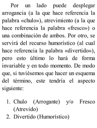 Por un lado puede desplegar
arrogancia (a la que hace referencia la
palabra «chulo»), atrevimiento (a la que
hace referencia la palabra «fresco») o
una combinación de ambos. Por otro, se
servirá del recurso humorístico (al cual
hace referencia la palabra «divertido»),
pero esto último lo hará de forma
invariable y en todo momento. De modo
que, si tuviésemos que hacer un esquema
del término, este tendría el aspecto
siguiente:
1. Chulo (Arrogante) y/o Fresco
(Atrevido)
2. Divertido (Humorístico)
 