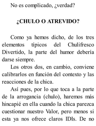 No es complicado, ¿verdad?
¿CHULO O ATREVIDO?
Como ya hemos dicho, de los tres
elementos típicos del Chulifresco
Divertido, la parte del humor debería
darse siempre.
Los otros dos, en cambio, conviene
calibrarlos en función del contexto y las
reacciones de la chica.
Así pues, por lo que toca a la parte
de la arrogancia (chulo), haremos más
hincapié en ella cuando la chica parezca
cuestionar nuestro Valor, pero menos si
esta ya nos ofrece claros IDIs. De no
 