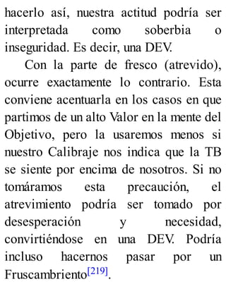 hacerlo así, nuestra actitud podría ser
interpretada como soberbia o
inseguridad. Es decir, una DEV
.
Con la parte de fresco (atrevido),
ocurre exactamente lo contrario. Esta
conviene acentuarla en los casos en que
partimos de un alto Valor en la mente del
Objetivo, pero la usaremos menos si
nuestro Calibraje nos indica que la TB
se siente por encima de nosotros. Si no
tomáramos esta precaución, el
atrevimiento podría ser tomado por
desesperación y necesidad,
convirtiéndose en una DEV
. Podría
incluso hacernos pasar por un
Fruscambriento[219].
 
