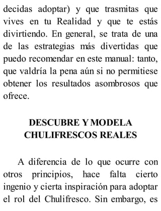 decidas adoptar) y que trasmitas que
vives en tu Realidad y que te estás
divirtiendo. En general, se trata de una
de las estrategias más divertidas que
puedo recomendar en este manual: tanto,
que valdría la pena aún si no permitiese
obtener los resultados asombrosos que
ofrece.
DESCUBRE YMODELA
CHULIFRESCOS REALES
A diferencia de lo que ocurre con
otros principios, hace falta cierto
ingenio y cierta inspiración para adoptar
el rol del Chulifresco. Sin embargo, es
 