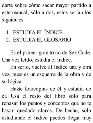 darte sobre cómo sacar mayor partido a
este manual, sólo a dos, estos serían los
siguientes.
1. ESTUDIA ELÍNDICE
2. ESTUDIA ELGLOSARIO
Es el primer gran truco de Sex Code.
Una vez leído, estudia el índice.
En serio, vuelve al índice una y otra
vez, pues es un esquema de la obra y de
su lógica.
Hazte fotocopias de él y estudia de
él. Usa el resto del libro solo para
repasar los puntos y conceptos que no te
hayan quedado claros. De hecho, solo
estudiando el índice puedes llegar muy
 
