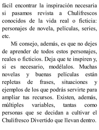 fácil encontrar la inspiración necesaria
si pasamos revista a Chulifrescos
conocidos de la vida real o ficticia:
personajes de novela, películas, series,
etc.
Mi consejo, además, es que no dejes
de aprender de todos estos personajes,
reales o ficticios. Deja que te inspiren y,
si es necesario, modélalos. Muchas
novelas y buenas películas están
repletas de frases, situaciones y
ejemplos de los que podrás servirte para
ampliar tus recursos. Existen, además,
múltiples variables, tantas como
personas que se decidan a cultivar el
Chulifresco Divertido que llevan dentro.
 