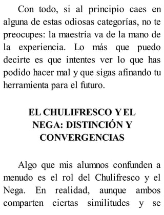 Con todo, si al principio caes en
alguna de estas odiosas categorías, no te
preocupes: la maestría va de la mano de
la experiencia. Lo más que puedo
decirte es que intentes ver lo que has
podido hacer mal y que sigas afinando tu
herramienta para el futuro.
EL CHULIFRESCO YEL
NEGA: DISTINCIÓN Y
CONVERGENCIAS
Algo que mis alumnos confunden a
menudo es el rol del Chulifresco y el
Nega. En realidad, aunque ambos
comparten ciertas similitudes y se
 