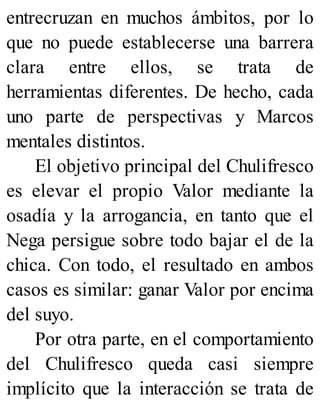 entrecruzan en muchos ámbitos, por lo
que no puede establecerse una barrera
clara entre ellos, se trata de
herramientas diferentes. De hecho, cada
uno parte de perspectivas y Marcos
mentales distintos.
El objetivo principal del Chulifresco
es elevar el propio Valor mediante la
osadía y la arrogancia, en tanto que el
Nega persigue sobre todo bajar el de la
chica. Con todo, el resultado en ambos
casos es similar: ganar Valor por encima
del suyo.
Por otra parte, en el comportamiento
del Chulifresco queda casi siempre
implícito que la interacción se trata de
 
