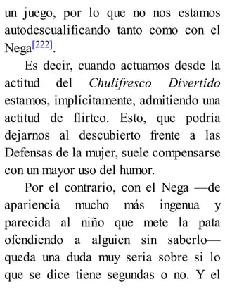 un juego, por lo que no nos estamos
autodescualificando tanto como con el
Nega[222].
Es decir, cuando actuamos desde la
actitud del Chulifresco Divertido
estamos, implícitamente, admitiendo una
actitud de flirteo. Esto, que podría
dejarnos al descubierto frente a las
Defensas de la mujer, suele compensarse
con un mayor uso del humor.
Por el contrario, con el Nega —de
apariencia mucho más ingenua y
parecida al niño que mete la pata
ofendiendo a alguien sin saberlo—
queda una duda muy seria sobre si lo
que se dice tiene segundas o no. Y el
 