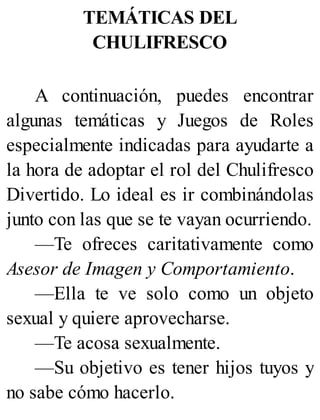 TEMÁTICAS DEL
CHULIFRESCO
A continuación, puedes encontrar
algunas temáticas y Juegos de Roles
especialmente indicadas para ayudarte a
la hora de adoptar el rol del Chulifresco
Divertido. Lo ideal es ir combinándolas
junto con las que se te vayan ocurriendo.
—Te ofreces caritativamente como
Asesor de Imagen y Comportamiento.
—Ella te ve solo como un objeto
sexual y quiere aprovecharse.
—Te acosa sexualmente.
—Su objetivo es tener hijos tuyos y
no sabe cómo hacerlo.
 