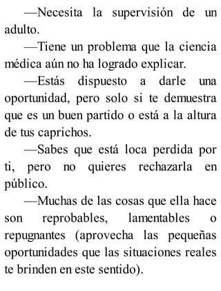 —Necesita la supervisión de un
adulto.
—Tiene un problema que la ciencia
médica aún no ha logrado explicar.
—Estás dispuesto a darle una
oportunidad, pero solo si te demuestra
que es un buen partido o está a la altura
de tus caprichos.
—Sabes que está loca perdida por
ti, pero no quieres rechazarla en
público.
—Muchas de las cosas que ella hace
son reprobables, lamentables o
repugnantes (aprovecha las pequeñas
oportunidades que las situaciones reales
te brinden en este sentido).
 