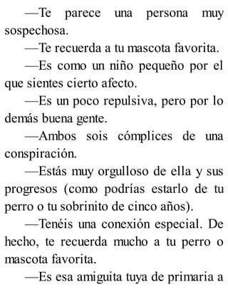 —Te parece una persona muy
sospechosa.
—Te recuerda a tu mascota favorita.
—Es como un niño pequeño por el
que sientes cierto afecto.
—Es un poco repulsiva, pero por lo
demás buena gente.
—Ambos sois cómplices de una
conspiración.
—Estás muy orgulloso de ella y sus
progresos (como podrías estarlo de tu
perro o tu sobrinito de cinco años).
—Tenéis una conexión especial. De
hecho, te recuerda mucho a tu perro o
mascota favorita.
—Es esa amiguita tuya de primaria a
 