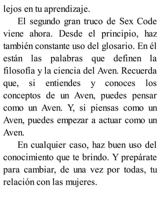 lejos en tu aprendizaje.
El segundo gran truco de Sex Code
viene ahora. Desde el principio, haz
también constante uso del glosario. En él
están las palabras que definen la
filosofía y la ciencia del Aven. Recuerda
que, si entiendes y conoces los
conceptos de un Aven, puedes pensar
como un Aven. Y, si piensas como un
Aven, puedes empezar a actuar como un
Aven.
En cualquier caso, haz buen uso del
conocimiento que te brindo. Y prepárate
para cambiar, de una vez por todas, tu
relación con las mujeres.
 
