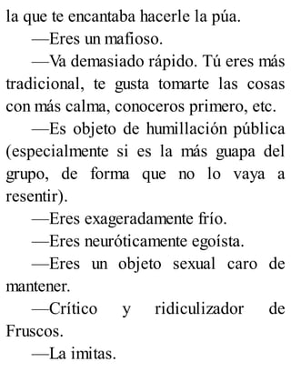 la que te encantaba hacerle la púa.
—Eres un mafioso.
—Va demasiado rápido. Tú eres más
tradicional, te gusta tomarte las cosas
con más calma, conoceros primero, etc.
—Es objeto de humillación pública
(especialmente si es la más guapa del
grupo, de forma que no lo vaya a
resentir).
—Eres exageradamente frío.
—Eres neuróticamente egoísta.
—Eres un objeto sexual caro de
mantener.
—Crítico y ridiculizador de
Fruscos.
—La imitas.
 