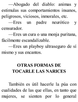 —Abogado del diablo: animas y
estimulas sus comportamientos insanos,
peligrosos, viciosos, inmorales, etc.
—Eres un padre neurótico y
censurador.
—Eres un cura o una monja puritana,
fácilmente escandalizable.
—Eres un playboy ultraseguro de sí
mismo y sus encantos.
OTRAS FORMAS DE
TOCARLE LAS NARICES
También es útil hacerle la púa con
cualidades de las que ellas, en tanto que
mujeres, se sienten por lo general
 