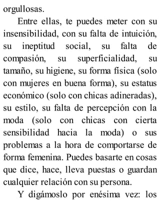 orgullosas.
Entre ellas, te puedes meter con su
insensibilidad, con su falta de intuición,
su ineptitud social, su falta de
compasión, su superficialidad, su
tamaño, su higiene, su forma física (solo
con mujeres en buena forma), su estatus
económico (solo con chicas adineradas),
su estilo, su falta de percepción con la
moda (solo con chicas con cierta
sensibilidad hacia la moda) o sus
problemas a la hora de comportarse de
forma femenina. Puedes basarte en cosas
que dice, hace, lleva puestas o guardan
cualquier relación con su persona.
Y digámoslo por enésima vez: los
 
