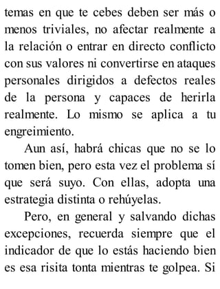temas en que te cebes deben ser más o
menos triviales, no afectar realmente a
la relación o entrar en directo conflicto
con sus valores ni convertirse en ataques
personales dirigidos a defectos reales
de la persona y capaces de herirla
realmente. Lo mismo se aplica a tu
engreimiento.
Aun así, habrá chicas que no se lo
tomen bien, pero esta vez el problema sí
que será suyo. Con ellas, adopta una
estrategia distinta o rehúyelas.
Pero, en general y salvando dichas
excepciones, recuerda siempre que el
indicador de que lo estás haciendo bien
es esa risita tonta mientras te golpea. Si
 