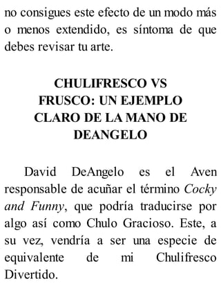 no consigues este efecto de un modo más
o menos extendido, es síntoma de que
debes revisar tu arte.
CHULIFRESCO VS
FRUSCO: UN EJEMPLO
CLARO DE LA MANO DE
DEANGELO
David DeAngelo es el Aven
responsable de acuñar el término Cocky
and Funny, que podría traducirse por
algo así como Chulo Gracioso. Este, a
su vez, vendría a ser una especie de
equivalente de mi Chulifresco
Divertido.
 