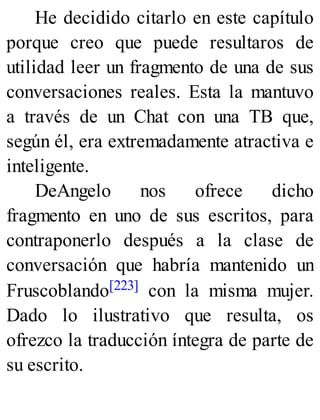 He decidido citarlo en este capítulo
porque creo que puede resultaros de
utilidad leer un fragmento de una de sus
conversaciones reales. Esta la mantuvo
a través de un Chat con una TB que,
según él, era extremadamente atractiva e
inteligente.
DeAngelo nos ofrece dicho
fragmento en uno de sus escritos, para
contraponerlo después a la clase de
conversación que habría mantenido un
Fruscoblando[223] con la misma mujer.
Dado lo ilustrativo que resulta, os
ofrezco la traducción íntegra de parte de
su escrito.
 