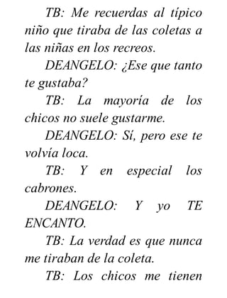 TB: Me recuerdas al típico
niño que tiraba de las coletas a
las niñas en los recreos.
DEANGELO: ¿Ese que tanto
te gustaba?
TB: La mayoría de los
chicos no suele gustarme.
DEANGELO: Sí, pero ese te
volvía loca.
TB: Y en especial los
cabrones.
DEANGELO: Y yo TE
ENCANTO.
TB: La verdad es que nunca
me tiraban de la coleta.
TB: Los chicos me tienen
 