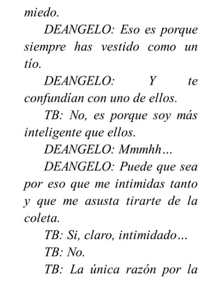 miedo.
DEANGELO: Eso es porque
siempre has vestido como un
tío.
DEANGELO: Y te
confundían con uno de ellos.
TB: No, es porque soy más
inteligente que ellos.
DEANGELO: Mmmhh…
DEANGELO: Puede que sea
por eso que me intimidas tanto
y que me asusta tirarte de la
coleta.
TB: Si, claro, intimidado…
TB: No.
TB: La única razón por la
 