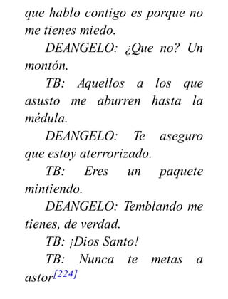 que hablo contigo es porque no
me tienes miedo.
DEANGELO: ¿Que no? Un
montón.
TB: Aquellos a los que
asusto me aburren hasta la
médula.
DEANGELO: Te aseguro
que estoy aterrorizado.
TB: Eres un paquete
mintiendo.
DEANGELO: Temblando me
tienes, de verdad.
TB: ¡Dios Santo!
TB: Nunca te metas a
astor[224]
 