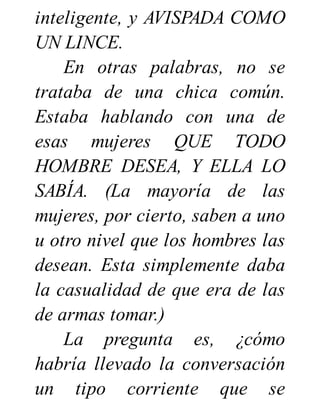 inteligente, y AVISPADA COMO
UN LINCE.
En otras palabras, no se
trataba de una chica común.
Estaba hablando con una de
esas mujeres QUE TODO
HOMBRE DESEA, Y ELLA LO
SABÍA. (La mayoría de las
mujeres, por cierto, saben a uno
u otro nivel que los hombres las
desean. Esta simplemente daba
la casualidad de que era de las
de armas tomar.)
La pregunta es, ¿cómo
habría llevado la conversación
un tipo corriente que se
 