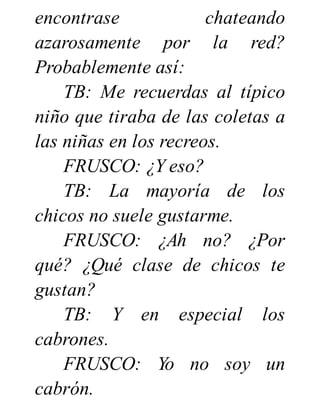 encontrase chateando
azarosamente por la red?
Probablemente así:
TB: Me recuerdas al típico
niño que tiraba de las coletas a
las niñas en los recreos.
FRUSCO: ¿Y eso?
TB: La mayoría de los
chicos no suele gustarme.
FRUSCO: ¿Ah no? ¿Por
qué? ¿Qué clase de chicos te
gustan?
TB: Y en especial los
cabrones.
FRUSCO: Yo no soy un
cabrón.
 