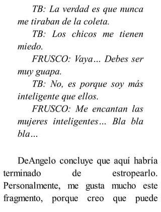TB: La verdad es que nunca
me tiraban de la coleta.
TB: Los chicos me tienen
miedo.
FRUSCO: Vaya… Debes ser
muy guapa.
TB: No, es porque soy más
inteligente que ellos.
FRUSCO: Me encantan las
mujeres inteligentes… Bla bla
bla…
DeAngelo concluye que aquí habría
terminado de estropearlo.
Personalmente, me gusta mucho este
fragmento, porque creo que puede
 