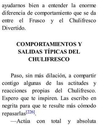 ayudarnos bien a entender la enorme
diferencia de comportamiento que se da
entre el Frusco y el Chulifresco
Divertido.
COMPORTAMIENTOS Y
SALIDAS TÍPICAS DEL
CHULIFRESCO
Paso, sin más dilación, a compartir
contigo algunas de las actitudes y
reacciones propias del Chulifresco.
Espero que te inspiren. Las escribo en
negrita para que te resulte más cómodo
repasarlas[226].
—Actúa con total y absoluta
 