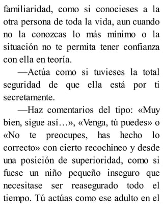 familiaridad, como si conocieses a la
otra persona de toda la vida, aun cuando
no la conozcas lo más mínimo o la
situación no te permita tener confianza
con ella en teoría.
—Actúa como si tuvieses la total
seguridad de que ella está por ti
secretamente.
—Haz comentarios del tipo: «Muy
bien, sigue así…», «Venga, tú puedes» o
«No te preocupes, has hecho lo
correcto» con cierto recochineo y desde
una posición de superioridad, como si
fuese un niño pequeño inseguro que
necesitase ser reasegurado todo el
tiempo. Tú actúas como ese adulto en el
 