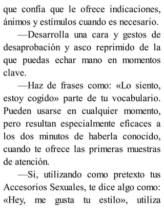 que confía que le ofrece indicaciones,
ánimos y estímulos cuando es necesario.
—Desarrolla una cara y gestos de
desaprobación y asco reprimido de la
que puedas echar mano en momentos
clave.
—Haz de frases como: «Lo siento,
estoy cogido» parte de tu vocabulario.
Pueden usarse en cualquier momento,
pero resultan especialmente eficaces a
los dos minutos de haberla conocido,
cuando te ofrece las primeras muestras
de atención.
—Si, utilizando como pretexto tus
Accesorios Sexuales, te dice algo como:
«Hey, me gusta tu estilo», utiliza
 