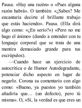 Pausa. «Hay una razón» o «Pues alguna
razón habrá». O también: «¿Sabes? Me
encantaría decirte el brillante trabajo
que estás haciendo». Pausa. (Ella dirá
algo como: «¿En serio?») «Pero no me
hago el ánimo» (dando a entender con tu
lenguaje corporal que se trata de una
mentira demasiado grande para tus
escrúpulos).
—Cuando hace un ejercicio de
autocrítica o de Humor Autodegradante,
potenciar dicho aspecto en lugar de
negarlo. Corona su comentario con algo
como: «Bueno, ya puestos yo también
añadiría que… (un defecto), pero tú
misma». O, «Sí, la verdad es que eres un
 