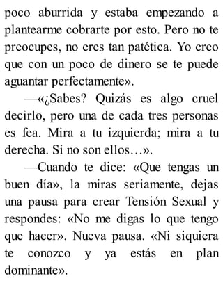 poco aburrida y estaba empezando a
plantearme cobrarte por esto. Pero no te
preocupes, no eres tan patética. Yo creo
que con un poco de dinero se te puede
aguantar perfectamente».
—«¿Sabes? Quizás es algo cruel
decirlo, pero una de cada tres personas
es fea. Mira a tu izquierda; mira a tu
derecha. Si no son ellos…».
—Cuando te dice: «Que tengas un
buen día», la miras seriamente, dejas
una pausa para crear Tensión Sexual y
respondes: «No me digas lo que tengo
que hacer». Nueva pausa. «Ni siquiera
te conozco y ya estás en plan
dominante».
 