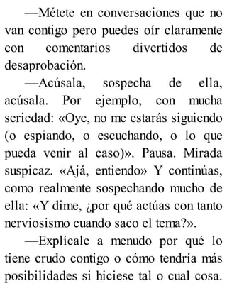 —Métete en conversaciones que no
van contigo pero puedes oír claramente
con comentarios divertidos de
desaprobación.
—Acúsala, sospecha de ella,
acúsala. Por ejemplo, con mucha
seriedad: «Oye, no me estarás siguiendo
(o espiando, o escuchando, o lo que
pueda venir al caso)». Pausa. Mirada
suspicaz. «Ajá, entiendo» Y continúas,
como realmente sospechando mucho de
ella: «Y dime, ¿por qué actúas con tanto
nerviosismo cuando saco el tema?».
—Explícale a menudo por qué lo
tiene crudo contigo o cómo tendría más
posibilidades si hiciese tal o cual cosa.
 