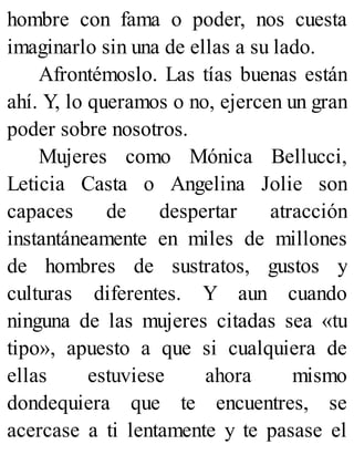 hombre con fama o poder, nos cuesta
imaginarlo sin una de ellas a su lado.
Afrontémoslo. Las tías buenas están
ahí. Y, lo queramos o no, ejercen un gran
poder sobre nosotros.
Mujeres como Mónica Bellucci,
Leticia Casta o Angelina Jolie son
capaces de despertar atracción
instantáneamente en miles de millones
de hombres de sustratos, gustos y
culturas diferentes. Y aun cuando
ninguna de las mujeres citadas sea «tu
tipo», apuesto a que si cualquiera de
ellas estuviese ahora mismo
dondequiera que te encuentres, se
acercase a ti lentamente y te pasase el
 
