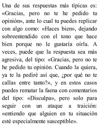 Una de sus respuestas más típicas es:
«Gracias, pero no te he pedido tu
opinión», ante lo cual tu puedes replicar
con algo como: «Haces bien», dejando
sobreentendido con el tono que hace
bien porque no le gustaría oírla. A
veces, puede que la respuesta sea más
agresiva, del tipo: «Gracias, pero no te
he pedido tu opinión. Cuando la quiera,
ya te la pediré así que, ¿por qué no te
callas entre tanto?», y en estos casos
puedes rematar la faena con comentarios
del tipo: «Disculpa», pero solo para
seguir con un ataque a traición:
«entiendo que alguien en tu situación
esté especialmente susceptible».
 