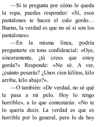 —Si te pregunta por cómo le queda
la ropa, puedes responder: «Sí, esos
pantalones te hacen el culo gordo…
Bueno, la verdad es que no sé si son los
pantalones».
—En la misma línea, podría
preguntarte en tono confidencial: «Oye,
sinceramente, ¿tú crees que estoy
gorda?» Responde: «No sé. A ver,
¿cuánto pesarás? ¿Unos cien kilitos, kilo
arriba, kilo abajo?».
—O también: «De verdad, no sé qué
le pasa a mi pelo. Hoy lo tengo
horrible», a lo que contestarás: «No te
lo quería decir. La verdad es que es
horrible por lo general, pero lo de hoy
 