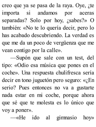 creo que ya se pasa de la raya. Oye, ¿te
importa si andamos por aceras
separadas? Solo por hoy, ¿sabes?» O
también: «No te lo quería decir, pero lo
has acabado descubriendo. La verdad es
que me da un poco de vergüenza que me
vean contigo por la calle».
—Supón que sale con un test, del
tipo: «Odio esa música que pones en el
coche». Una respuesta chulifresca sería
decir en tono juguetón pero seguro: «¿En
serio? Pues entonces no va a gustarte
nada estar en mi coche, porque ahora
que sé que te molesta es lo único que
voy a poner».
—«He ido al gimnasio hoy»
 