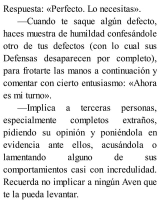 Respuesta: «Perfecto. Lo necesitas».
—Cuando te saque algún defecto,
haces muestra de humildad confesándole
otro de tus defectos (con lo cual sus
Defensas desaparecen por completo),
para frotarte las manos a continuación y
comentar con cierto entusiasmo: «Ahora
es mi turno».
—Implica a terceras personas,
especialmente completos extraños,
pidiendo su opinión y poniéndola en
evidencia ante ellos, acusándola o
lamentando alguno de sus
comportamientos casi con incredulidad.
Recuerda no implicar a ningún Aven que
te la pueda levantar.
 