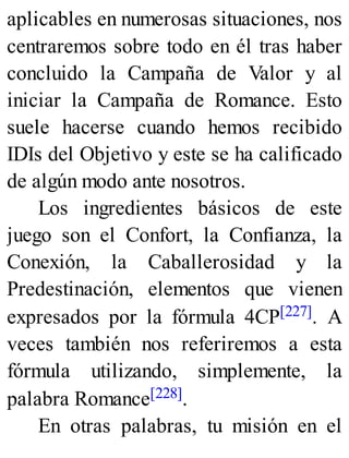 aplicables en numerosas situaciones, nos
centraremos sobre todo en él tras haber
concluido la Campaña de Valor y al
iniciar la Campaña de Romance. Esto
suele hacerse cuando hemos recibido
IDIs del Objetivo y este se ha calificado
de algún modo ante nosotros.
Los ingredientes básicos de este
juego son el Confort, la Confianza, la
Conexión, la Caballerosidad y la
Predestinación, elementos que vienen
expresados por la fórmula 4CP[227]. A
veces también nos referiremos a esta
fórmula utilizando, simplemente, la
palabra Romance[228].
En otras palabras, tu misión en el
 