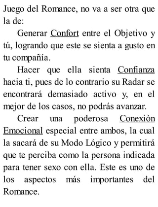 Juego del Romance, no va a ser otra que
la de:
Generar Confort entre el Objetivo y
tú, logrando que este se sienta a gusto en
tu compañía.
Hacer que ella sienta Confianza
hacia ti, pues de lo contrario su Radar se
encontrará demasiado activo y, en el
mejor de los casos, no podrás avanzar.
Crear una poderosa Conexión
Emocional especial entre ambos, la cual
la sacará de su Modo Lógico y permitirá
que te perciba como la persona indicada
para tener sexo con ella. Este es uno de
los aspectos más importantes del
Romance.
 